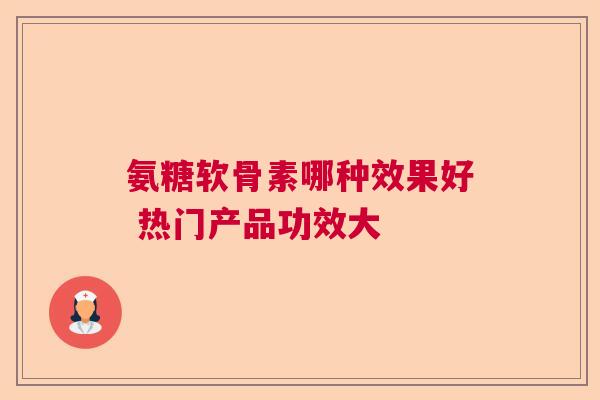 氨糖软骨素哪种效果好 热门产品功效大 氨糖软骨素哪种效果好 热门产品功效大