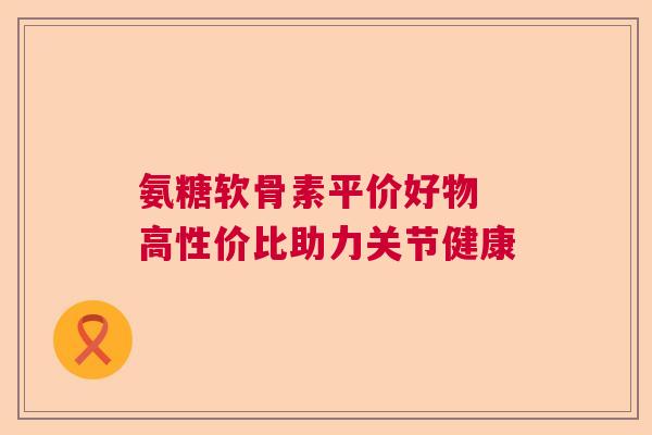 氨糖软骨素平价好物 高性价比助力关节健康