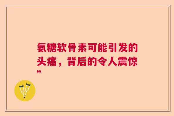 氨糖软骨素可能引发的头痛,背后的令人震惊” 氨糖软骨素可能引发的头痛,背后的令人震惊”