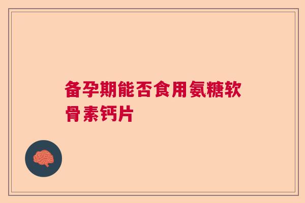 备孕期能否食用氨糖软骨素钙片