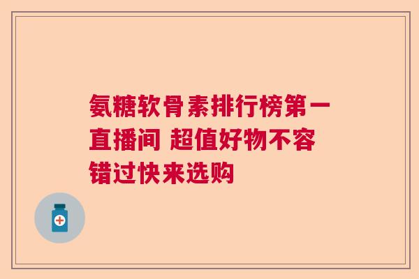 氨糖软骨素排行榜第一直播间 超值好物不容错过快来选购