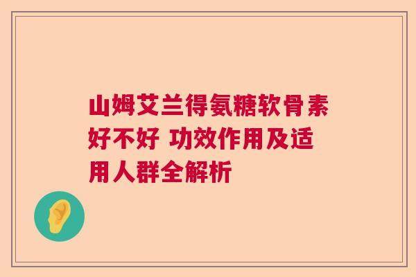 山姆艾兰得氨糖软骨素好不好 功效作用及适用人群全解析 山姆艾兰得氨糖软骨素好不好 功效作用及适用人群全解析