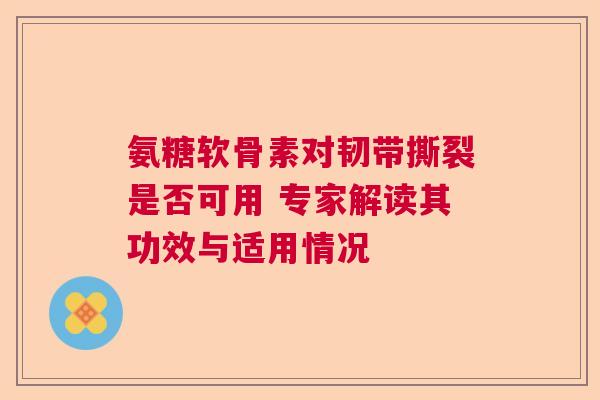 氨糖软骨素对韧带撕裂是否可用 专家解读其功效与适用情况