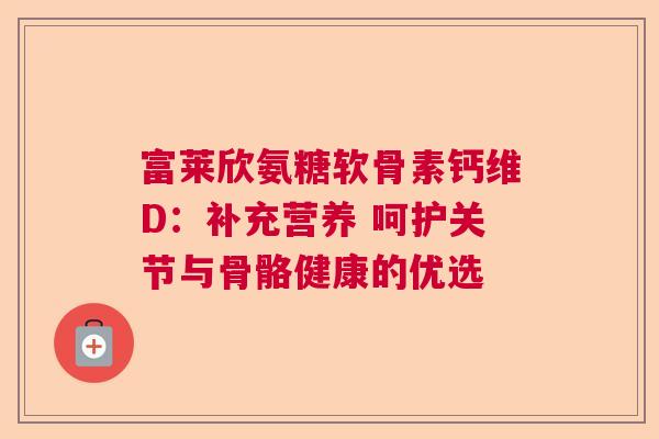 富莱欣氨糖软骨素钙维D：补充营养 呵护关节与骨骼健康的优选