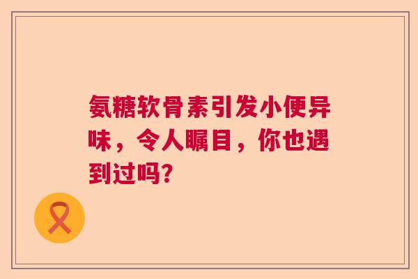 氨糖软骨素引发小便异味，令人瞩目，你也遇到过吗？