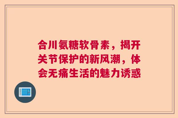 合川氨糖软骨素，揭开关节保护的新风潮，体会无痛生活的魅力诱惑