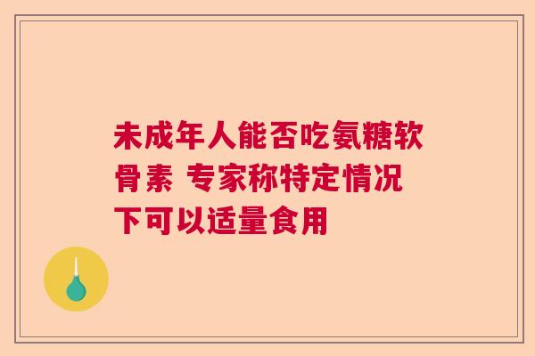 未成年人能否吃氨糖软骨素 专家称特定情况下可以适量食用