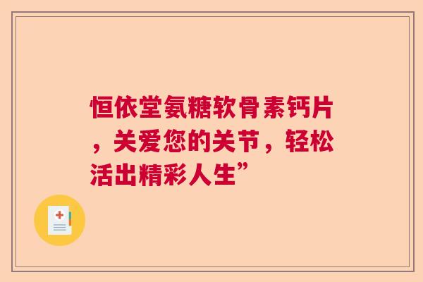 恒依堂氨糖软骨素钙片,关爱您的关节,轻松活出精彩人生” 恒依堂氨糖软骨素钙片,关爱您的关节,轻松活出精彩人生”