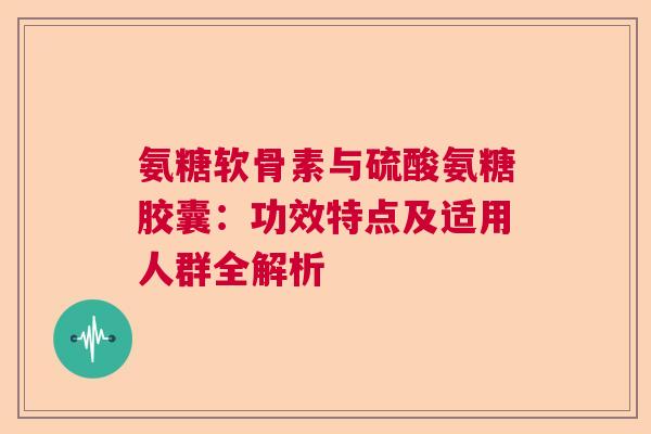 氨糖软骨素与硫酸氨糖胶囊:功效特点及适用人群全解析 氨糖软骨素与硫酸氨糖胶囊:功效特点及适用人群全解析