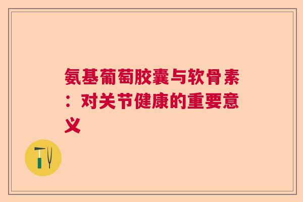 氨基葡萄胶囊与软骨素:对关节健康的重要意义 氨基葡萄胶囊与软骨素:对关节健康的重要意义