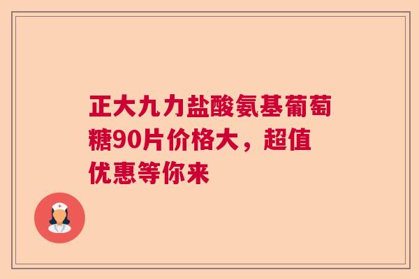 正大九力盐酸氨基葡萄糖90片价格大，超值优惠等你来