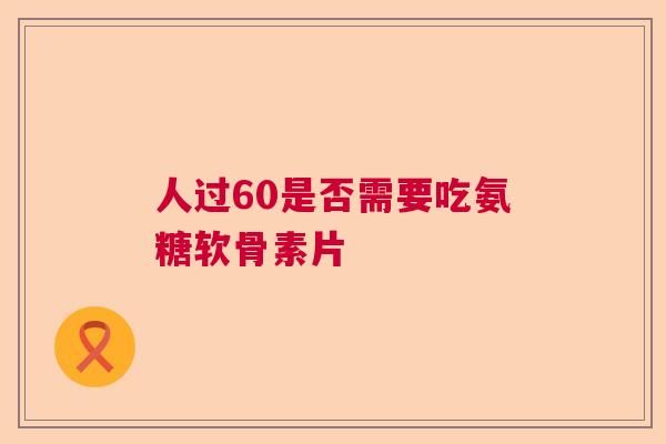 人过60是否需要吃氨糖软骨素片 人过60是否需要吃氨糖软骨素片