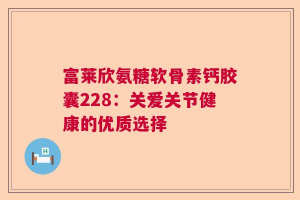 富莱欣氨糖软骨素钙胶囊228:关爱关节健康的优质选择 富莱欣氨糖软骨素钙胶囊228:关爱关节健康的优质选择