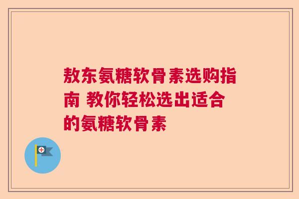 敖东氨糖软骨素选购指南 教你轻松选出适合的氨糖软骨素