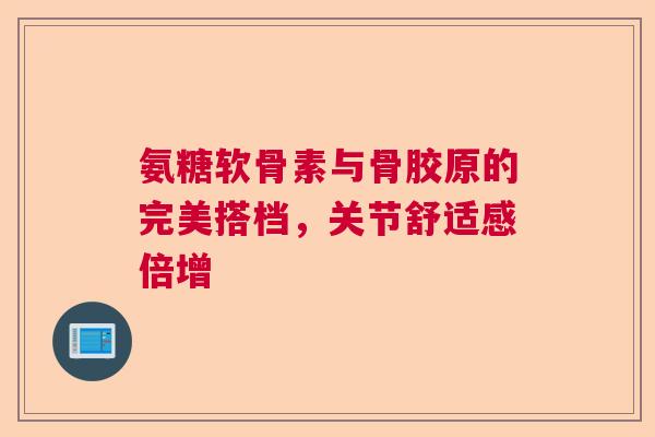氨糖软骨素与骨胶原的完美搭档，关节舒适感倍增