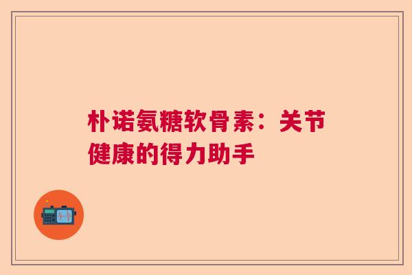 朴诺氨糖软骨素:关节健康的得力助手 朴诺氨糖软骨素:关节健康的得力助手