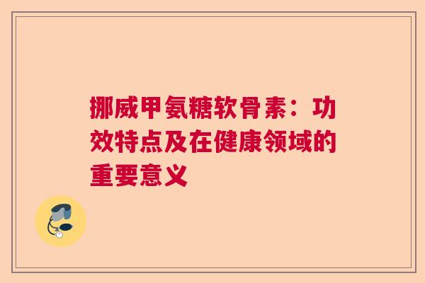 挪威甲氨糖软骨素：功效特点及在健康领域的重要意义