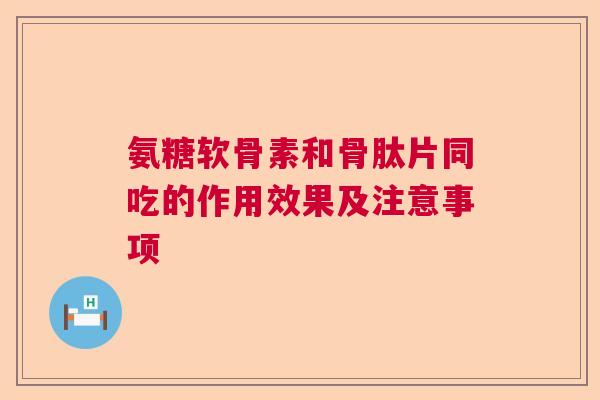 氨糖软骨素和骨肽片同吃的作用效果及注意事项
