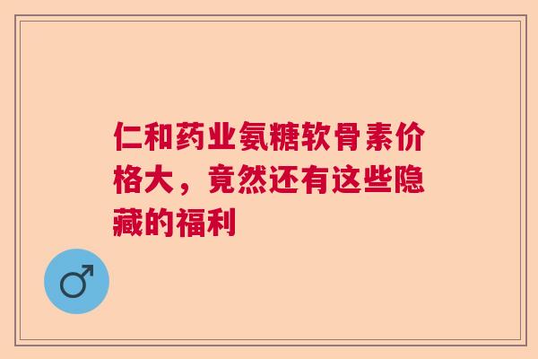 仁和药业氨糖软骨素价格大,竟然还有这些隐藏的福利 仁和药业氨糖软骨素价格大,竟然还有这些隐藏的福利