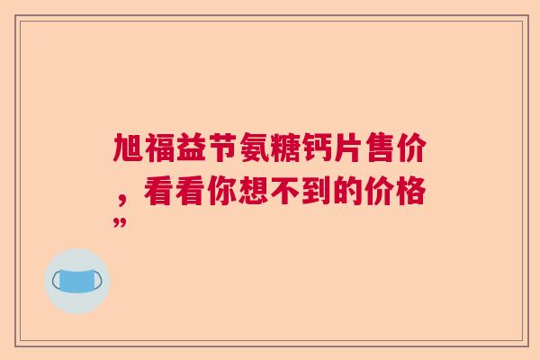 旭福益节氨糖钙片售价,看看你想不到的价格” 旭福益节氨糖钙片售价,看看你想不到的价格”