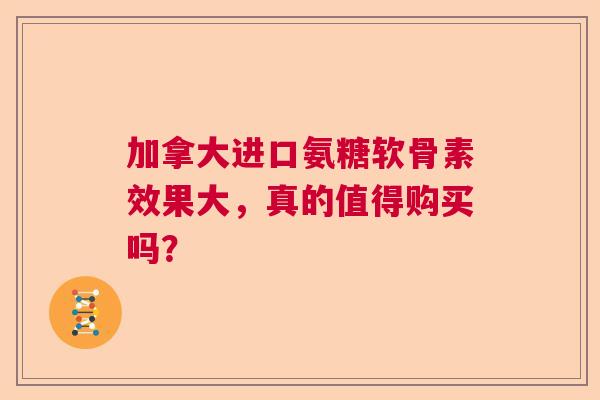 加拿大进口氨糖软骨素效果大，真的值得购买吗？