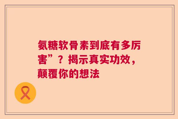 氨糖软骨素到底有多厉害”？揭示真实功效，颠覆你的想法