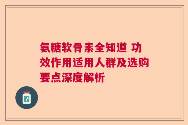 氨糖软骨素全知道 功效作用适用人群及选购要点深度解析
