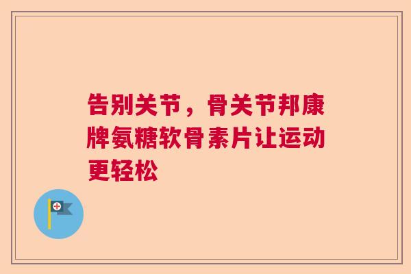 告别关节，骨关节邦康牌氨糖软骨素片让运动更轻松