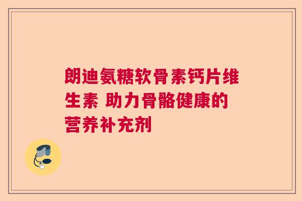 朗迪氨糖软骨素钙片维生素 助力骨骼健康的营养补充剂