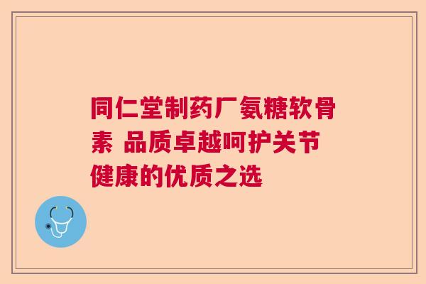 同仁堂制药厂氨糖软骨素 品质卓越呵护关节健康的优质之选