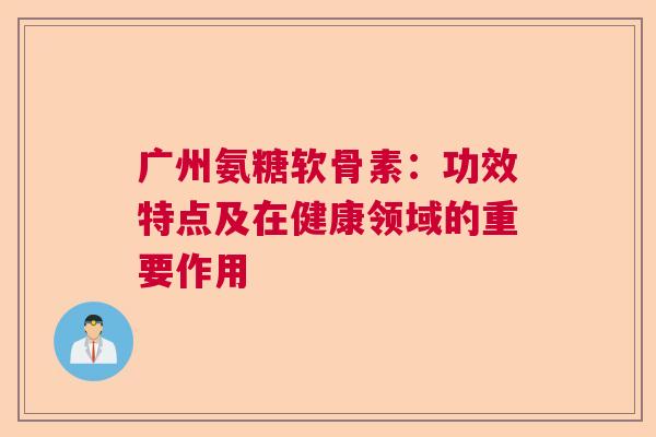 广州氨糖软骨素：功效特点及在健康领域的重要作用