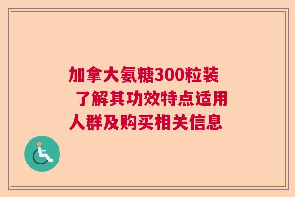 加拿大氨糖300粒装 了解其功效特点适用人群及购买相关信息
