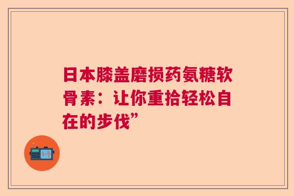 日本膝盖磨损药氨糖软骨素：让你重拾轻松自在的步伐”