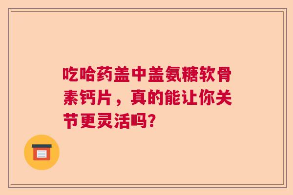 吃哈药盖中盖氨糖软骨素钙片，真的能让你关节更灵活吗？