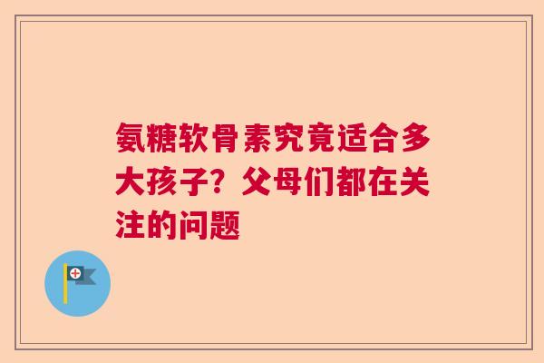 氨糖软骨素究竟适合多大孩子?父母们都在关注的问题 氨糖软骨素究竟适合多大孩子?父母们都在关注的问题