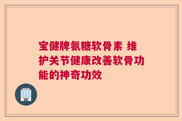 宝健牌氨糖软骨素 维护关节健康改善软骨功能的神奇功效