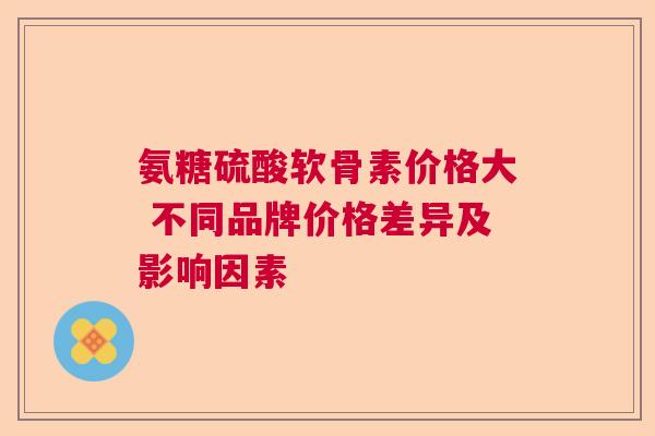 氨糖硫酸软骨素价格大 不同品牌价格差异及影响因素