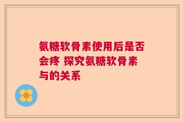 氨糖软骨素使用后是否会疼 探究氨糖软骨素与的关系