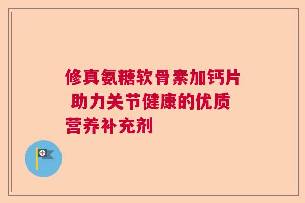 修真氨糖软骨素加钙片 助力关节健康的优质营养补充剂