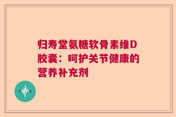归寿堂氨糖软骨素维D胶囊：呵护关节健康的营养补充剂