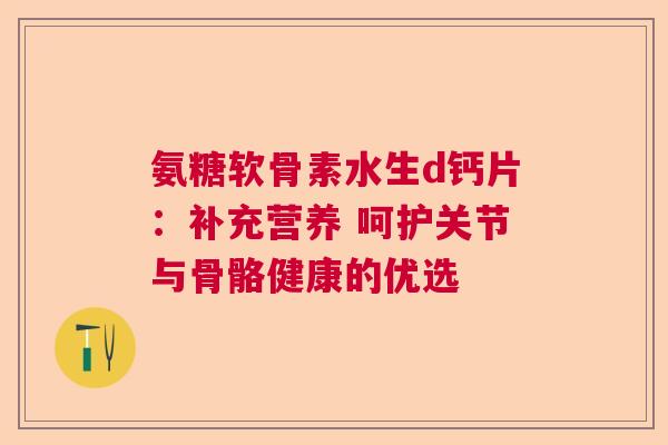 氨糖软骨素水生d钙片:补充营养 呵护关节与骨骼健康的优选