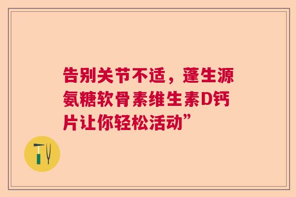 告别关节不适，蓬生源氨糖软骨素维生素D钙片让你轻松活动”