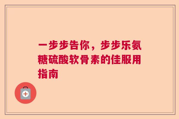 一步步告你,步步乐氨糖硫酸软骨素的佳服用指南 一步步告你,步步乐氨糖硫酸软骨素的佳服用指南