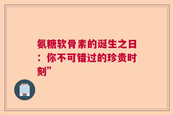 氨糖软骨素的诞生之日:你不可错过的珍贵时刻” 氨糖软骨素的诞生之日:你不可错过的珍贵时刻”
