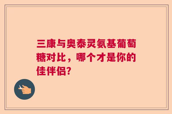 三康与奥泰灵氨基葡萄糖对比，哪个才是你的佳伴侣？