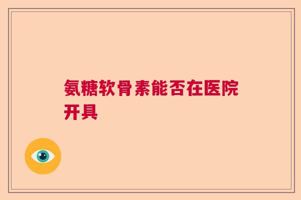 氨糖软骨素能否在医院开具 氨糖软骨素能否在医院开具