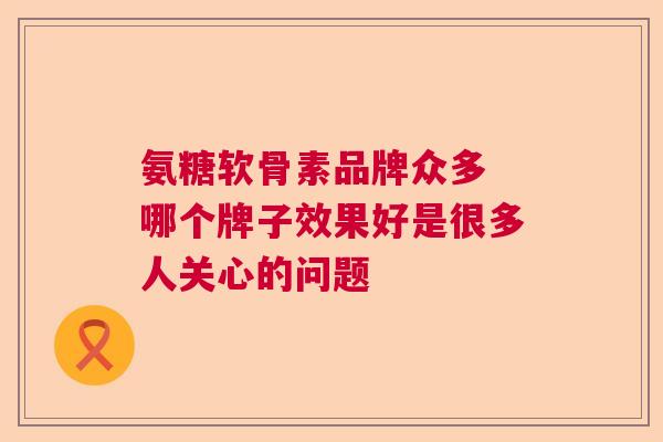 氨糖软骨素品牌众多 哪个牌子效果好是很多人关心的问题