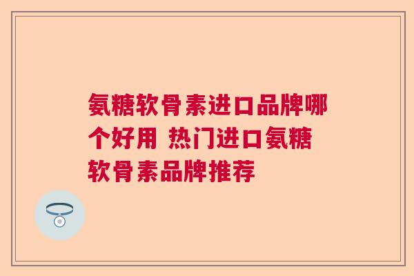 氨糖软骨素进口品牌哪个好用 热门进口氨糖软骨素品牌推荐
