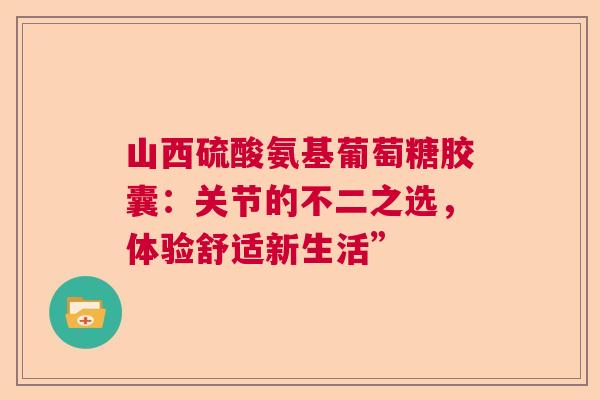 山西硫酸氨基葡萄糖胶囊：关节的不二之选，体验舒适新生活”