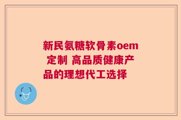 新民氨糖软骨素oem 定制 高品质健康产品的理想代工选择